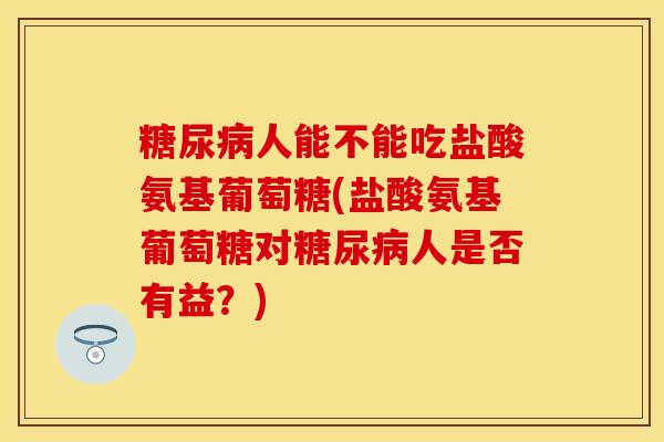 糖尿病人能不能吃盐酸氨基葡萄糖(盐酸氨基葡萄糖对糖尿病人是否有益？)
