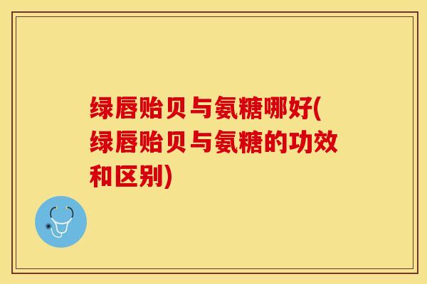 绿唇贻贝与氨糖哪好(绿唇贻贝与氨糖的功效和区别)