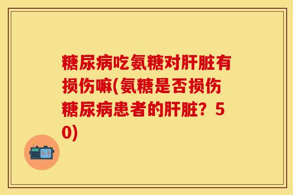 糖尿病吃氨糖对肝脏有损伤嘛(氨糖是否损伤糖尿病患者的肝脏？50)