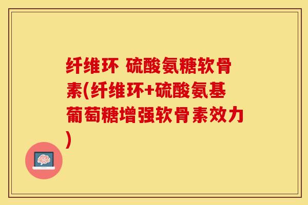 纤维环 硫酸氨糖软骨素(纤维环+硫酸氨基葡萄糖增强软骨素效力)