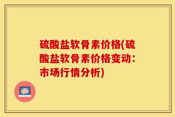 硫酸盐软骨素价格(硫酸盐软骨素价格变动：市场行情分析)