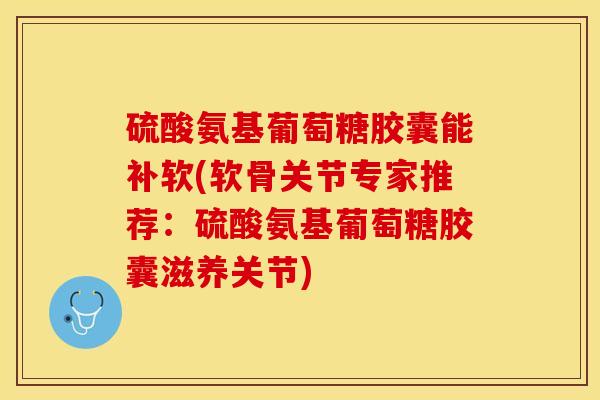 硫酸氨基葡萄糖胶囊能补软(软骨关节专家推荐：硫酸氨基葡萄糖胶囊滋养关节)
