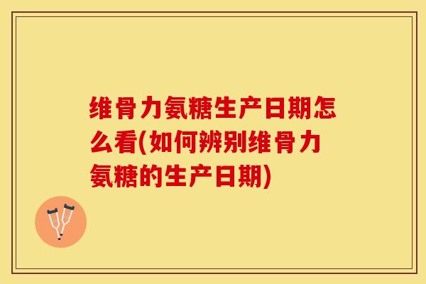 维骨力氨糖生产日期怎么看(如何辨别维骨力氨糖的生产日期)