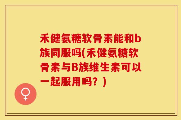 禾健氨糖软骨素能和b族同服吗(禾健氨糖软骨素与B族维生素可以一起服用吗？)