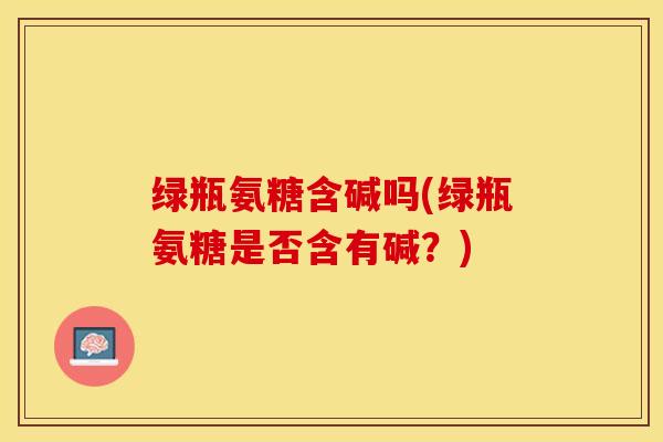 绿瓶氨糖含碱吗(绿瓶氨糖是否含有碱？)