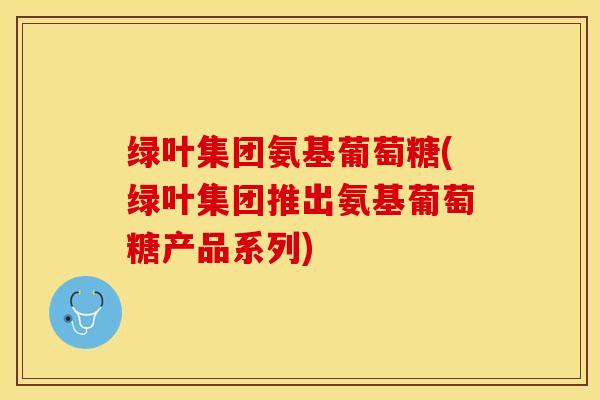 绿叶集团氨基葡萄糖(绿叶集团推出氨基葡萄糖产品系列)