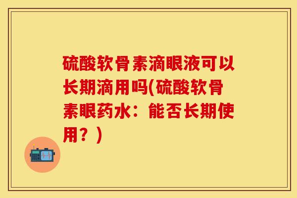 硫酸软骨素滴眼液可以长期滴用吗(硫酸软骨素眼药水：能否长期使用？)