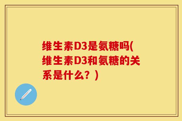 维生素D3是氨糖吗(维生素D3和氨糖的关系是什么？)