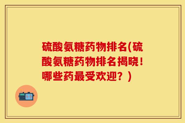 硫酸氨糖药物排名(硫酸氨糖药物排名揭晓！哪些药最受欢迎？)