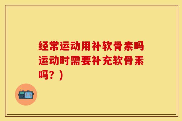 经常运动用补软骨素吗运动时需要补充软骨素吗？)