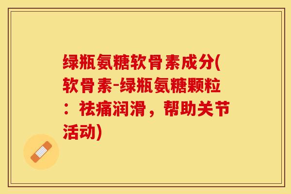 绿瓶氨糖软骨素成分(软骨素-绿瓶氨糖颗粒：祛痛润滑，帮助关节活动)