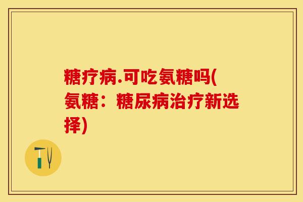 糖疗病.可吃氨糖吗(氨糖：糖尿病治疗新选择)