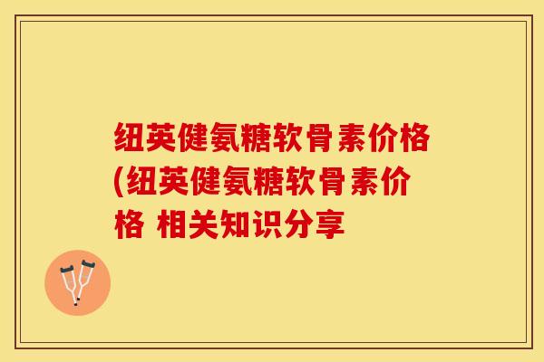 纽英健氨糖软骨素价格(纽英健氨糖软骨素价格 相关知识分享