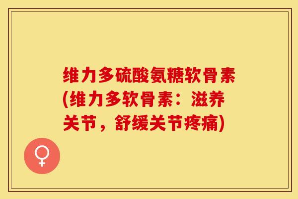 维力多硫酸氨糖软骨素(维力多软骨素：滋养关节，舒缓关节疼痛)
