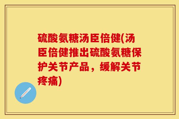 硫酸氨糖汤臣倍健(汤臣倍健推出硫酸氨糖保护关节产品，缓解关节疼痛)