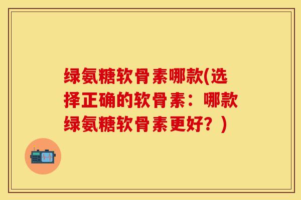 绿氨糖软骨素哪款(选择正确的软骨素：哪款绿氨糖软骨素更好？)