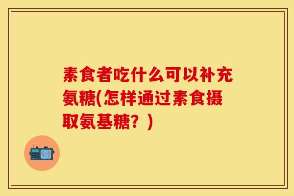 素食者吃什么可以补充氨糖(怎样通过素食摄取氨基糖？)