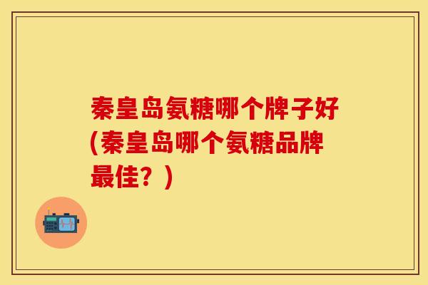 秦皇岛氨糖哪个牌子好(秦皇岛哪个氨糖品牌最佳？)