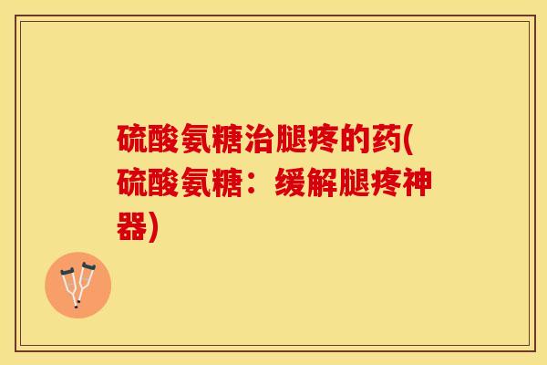 硫酸氨糖治腿疼的药(硫酸氨糖：缓解腿疼神器)