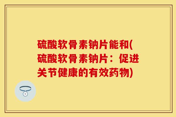硫酸软骨素钠片能和(硫酸软骨素钠片：促进关节健康的有效药物)