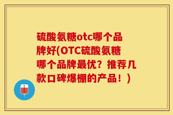 硫酸氨糖otc哪个品牌好(OTC硫酸氨糖哪个品牌最优？推荐几款口碑爆棚的产品！)