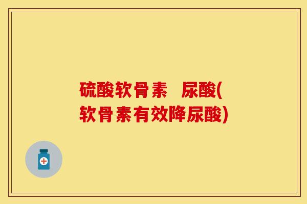 硫酸软骨素  尿酸(软骨素有效降尿酸)