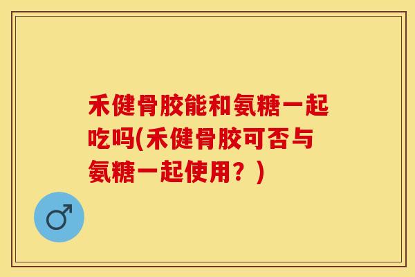 禾健骨胶能和氨糖一起吃吗(禾健骨胶可否与氨糖一起使用？)