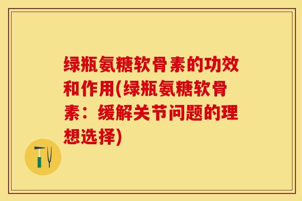 绿瓶氨糖软骨素的功效和作用(绿瓶氨糖软骨素：缓解关节问题的理想选择)