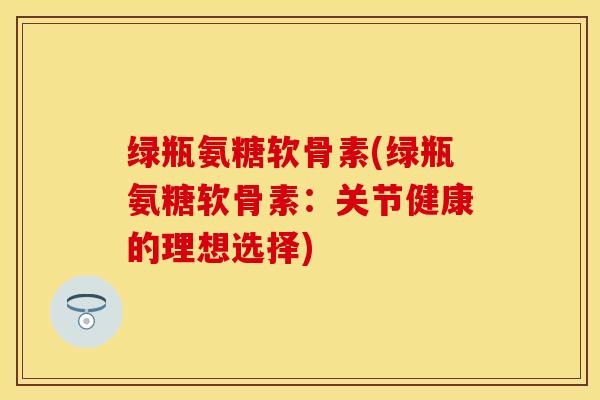绿瓶氨糖软骨素(绿瓶氨糖软骨素：关节健康的理想选择)