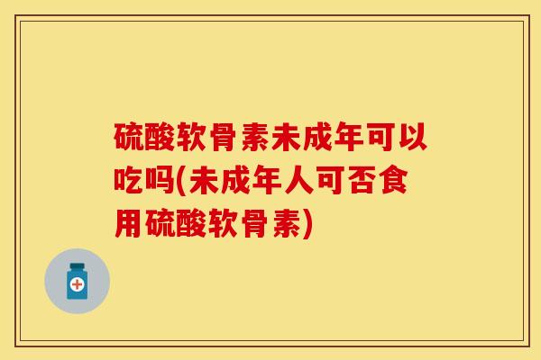硫酸软骨素未成年可以吃吗(未成年人可否食用硫酸软骨素)