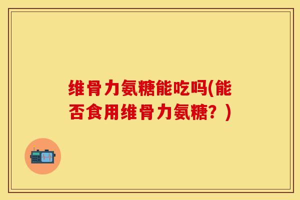 维骨力氨糖能吃吗(能否食用维骨力氨糖？)