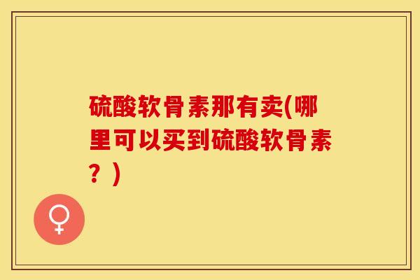 硫酸软骨素那有卖(哪里可以买到硫酸软骨素？)