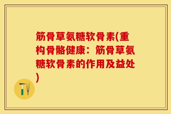筋骨草氨糖软骨素(重构骨骼健康：筋骨草氨糖软骨素的作用及益处)
