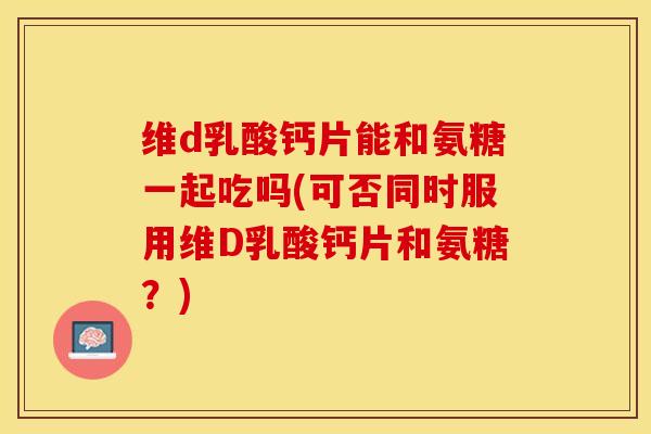 维d乳酸钙片能和氨糖一起吃吗(可否同时服用维D乳酸钙片和氨糖？)