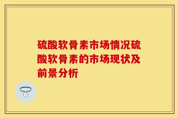 硫酸软骨素市场情况硫酸软骨素的市场现状及前景分析