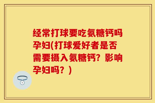 经常打球要吃氨糖钙吗孕妇(打球爱好者是否需要摄入氨糖钙？影响孕妇吗？)