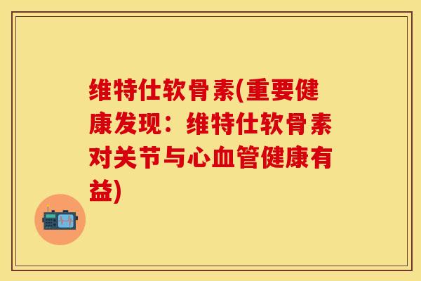 维特仕软骨素(重要健康发现：维特仕软骨素对关节与心血管健康有益)