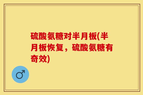 硫酸氨糖对半月板(半月板恢复，硫酸氨糖有奇效)