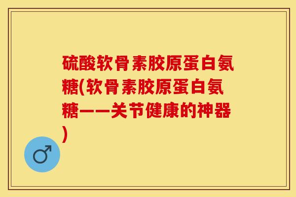 硫酸软骨素胶原蛋白氨糖(软骨素胶原蛋白氨糖——关节健康的神器)