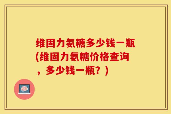 维固力氨糖多少钱一瓶(维固力氨糖价格查询，多少钱一瓶？)
