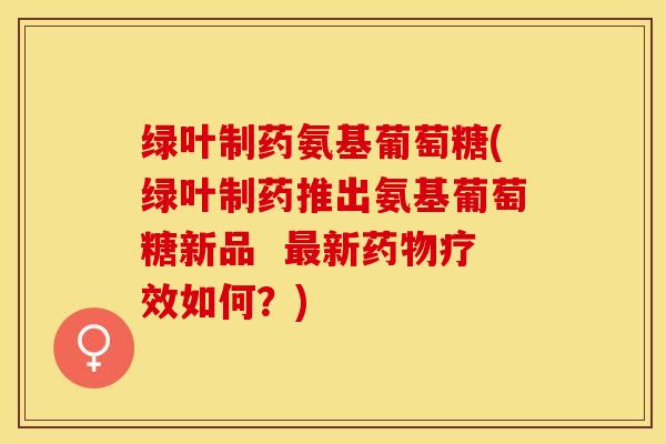 绿叶制药氨基葡萄糖(绿叶制药推出氨基葡萄糖新品  最新药物疗效如何？)