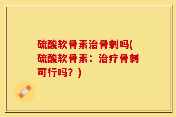 硫酸软骨素治骨刺吗(硫酸软骨素：治疗骨刺可行吗？)