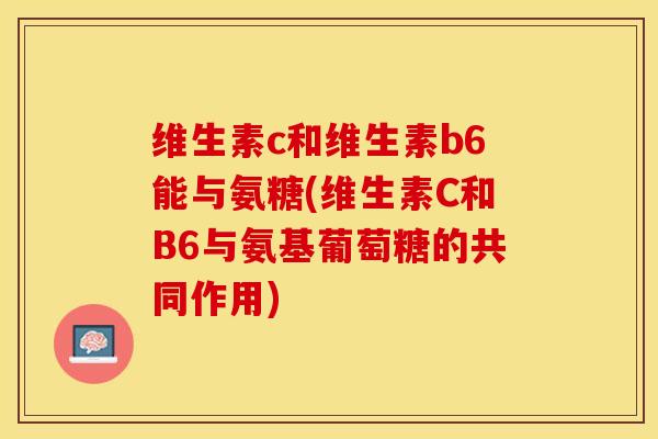 维生素c和维生素b6能与氨糖(维生素C和B6与氨基葡萄糖的共同作用)