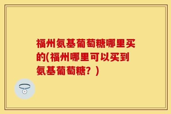 福州氨基葡萄糖哪里买的(福州哪里可以买到氨基葡萄糖？)