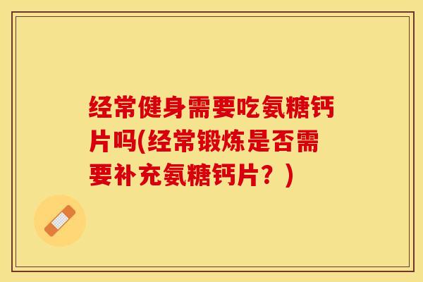 经常健身需要吃氨糖钙片吗(经常锻炼是否需要补充氨糖钙片？)