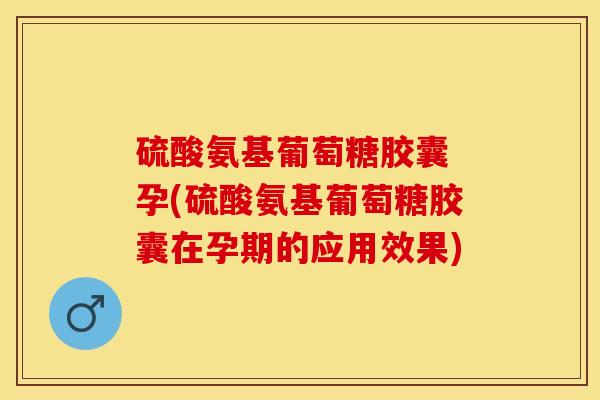 硫酸氨基葡萄糖胶囊 孕(硫酸氨基葡萄糖胶囊在孕期的应用效果)