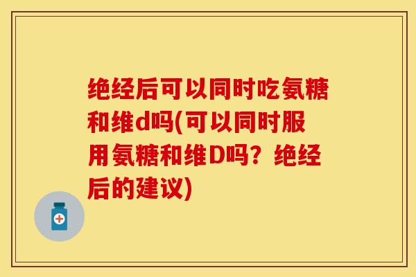 绝经后可以同时吃氨糖和维d吗(可以同时服用氨糖和维D吗？绝经后的建议)