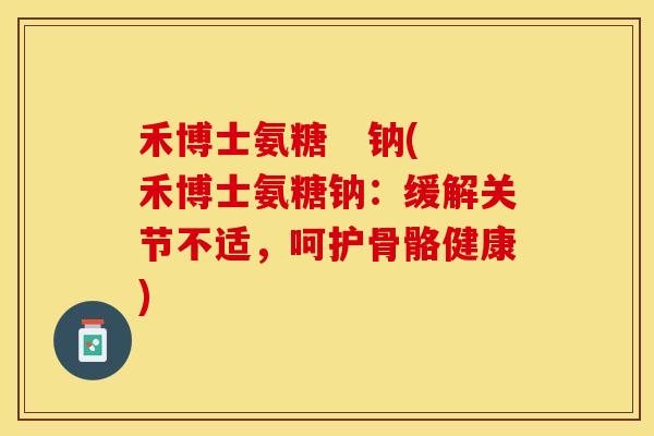 禾博士氨糖   钠(禾博士氨糖钠：缓解关节不适，呵护骨骼健康)