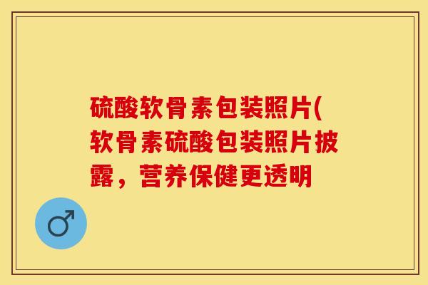 硫酸软骨素包装照片(软骨素硫酸包装照片披露，营养保健更透明