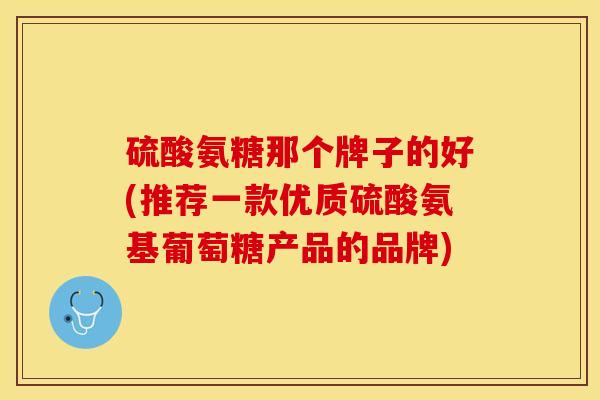 硫酸氨糖那个牌子的好(推荐一款优质硫酸氨基葡萄糖产品的品牌)